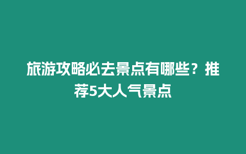 旅游攻略必去景點有哪些？推薦5大人氣景點