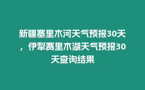 新疆塞里木河天氣預(yù)報(bào)30天，伊犁賽里木湖天氣預(yù)報(bào)30天查詢結(jié)果