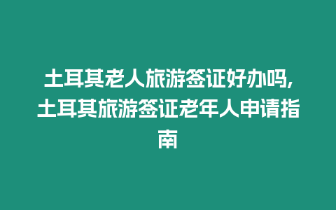 土耳其老人旅游簽證好辦嗎,土耳其旅游簽證老年人申請指南