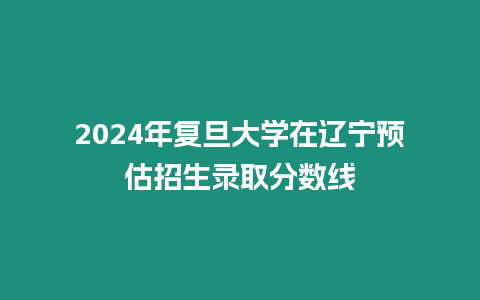 2024年復旦大學在遼寧預估招生錄取分數線