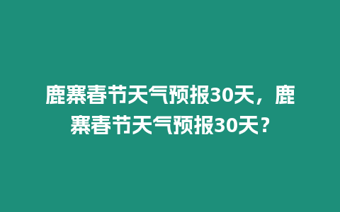 鹿寨春節(jié)天氣預報30天，鹿寨春節(jié)天氣預報30天？