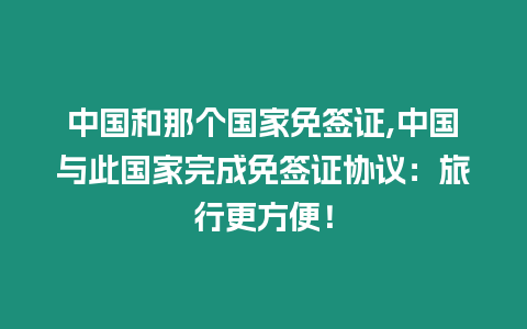 中國和那個國家免簽證,中國與此國家完成免簽證協議：旅行更方便！