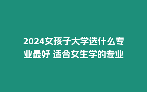 2024女孩子大學選什么專業最好 適合女生學的專業