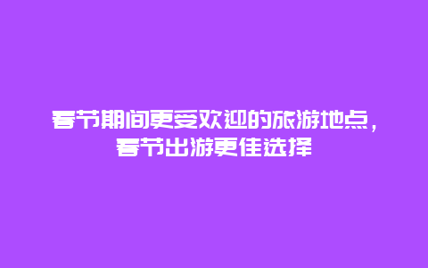 春節期間更受歡迎的旅游地點，春節出游更佳選擇