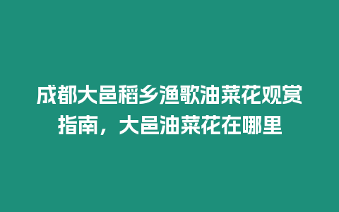 成都大邑稻鄉(xiāng)漁歌油菜花觀賞指南，大邑油菜花在哪里