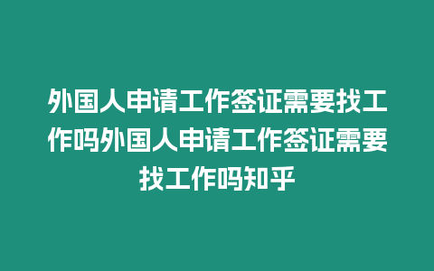 外國人申請工作簽證需要找工作嗎外國人申請工作簽證需要找工作嗎知乎