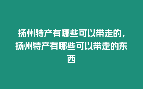 揚州特產有哪些可以帶走的，揚州特產有哪些可以帶走的東西