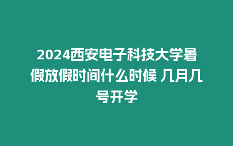 2024西安電子科技大學暑假放假時間什么時候 幾月幾號開學