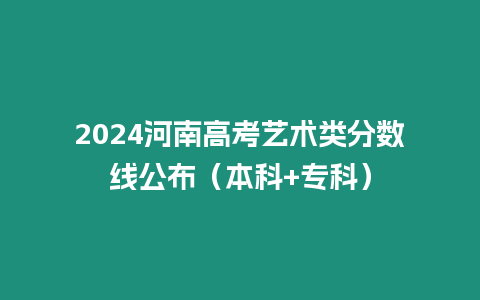 2024河南高考藝術(shù)類分?jǐn)?shù)線公布（本科+專科）