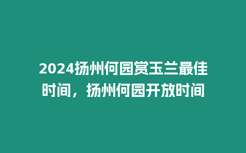 2024揚州何園賞玉蘭最佳時間，揚州何園開放時間