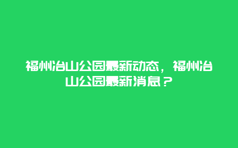 福州冶山公園最新動態(tài)，福州冶山公園最新消息？