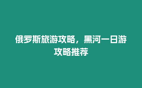 俄羅斯旅游攻略，黑河一日游攻略推薦