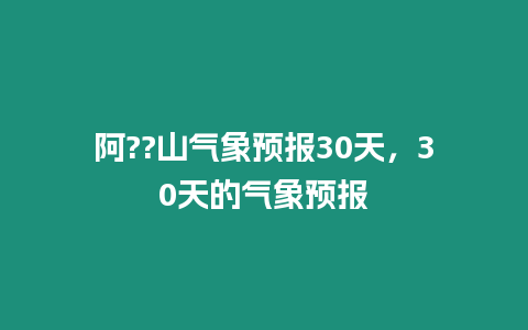 阿??山氣象預(yù)報(bào)30天，30天的氣象預(yù)報(bào)