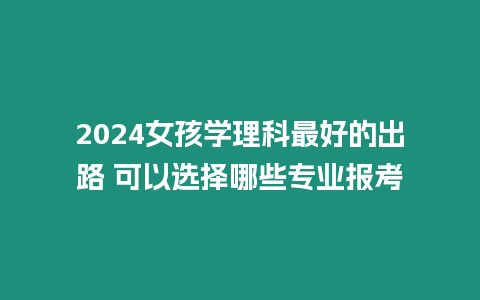 2024女孩學理科最好的出路 可以選擇哪些專業報考