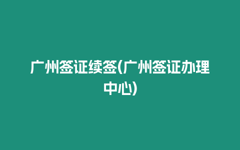 廣州簽證續簽(廣州簽證辦理中心)