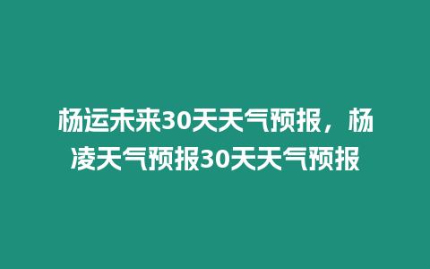 楊運未來30天天氣預報，楊凌天氣預報30天天氣預報