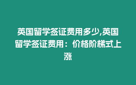 英國留學簽證費用多少,英國留學簽證費用：價格階梯式上漲