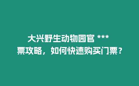 大興野生動物園官 *** 票攻略，如何快速購買門票？