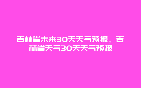 吉林省未來30天天氣預(yù)報，吉林省天氣30天天氣預(yù)報