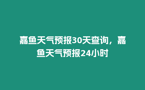 嘉魚天氣預報30天查詢，嘉魚天氣預報24小時