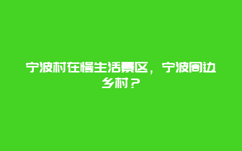 寧波村在慢生活景區(qū)，寧波周邊鄉(xiāng)村？