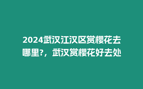 2024武漢江漢區(qū)賞櫻花去哪里?，武漢賞櫻花好去處