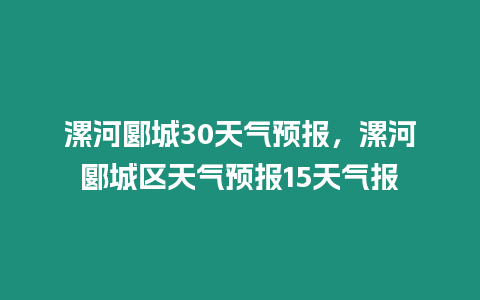 漯河郾城30天氣預報，漯河郾城區天氣預報15天氣報