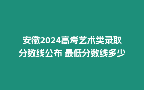 安徽2024高考藝術(shù)類錄取分?jǐn)?shù)線公布 最低分?jǐn)?shù)線多少