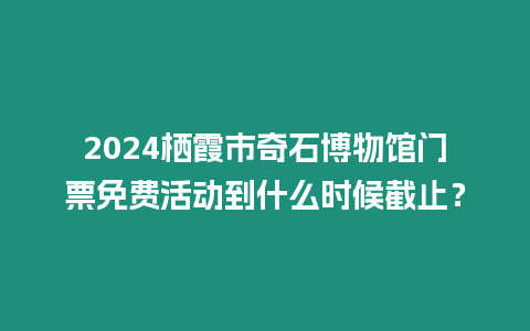 2024棲霞市奇石博物館門票免費活動到什么時候截止？