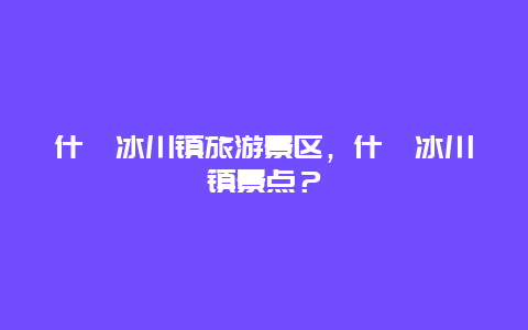 什邡冰川鎮旅游景區，什邡冰川鎮景點？