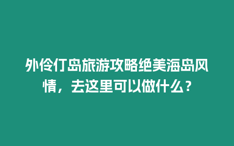 外伶仃島旅游攻略絕美海島風(fēng)情，去這里可以做什么？