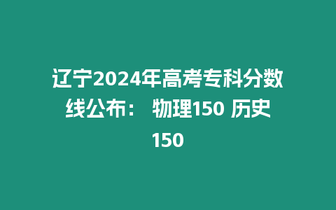 遼寧2024年高考專科分數線公布： 物理150 歷史150