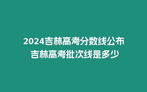 2024吉林高考分數線公布 吉林高考批次線是多少