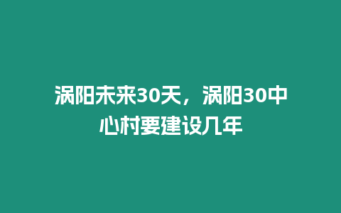 渦陽未來30天，渦陽30中心村要建設(shè)幾年