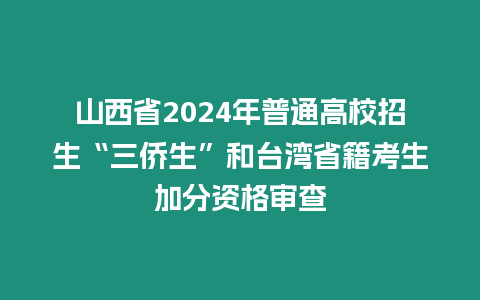 山西省2024年普通高校招生“三僑生”和臺灣省籍考生加分資格審查