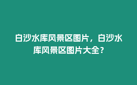 白沙水庫風景區圖片，白沙水庫風景區圖片大全？