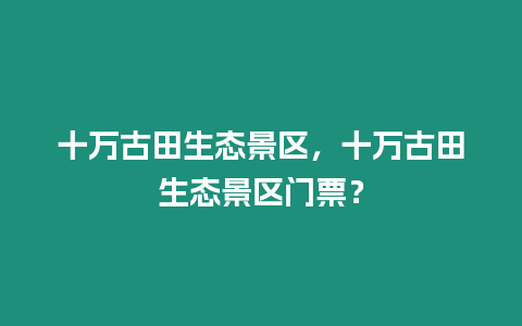 十萬古田生態(tài)景區(qū)，十萬古田生態(tài)景區(qū)門票？