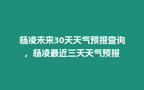 楊凌未來30天天氣預報查詢，楊凌最近三天天氣預報