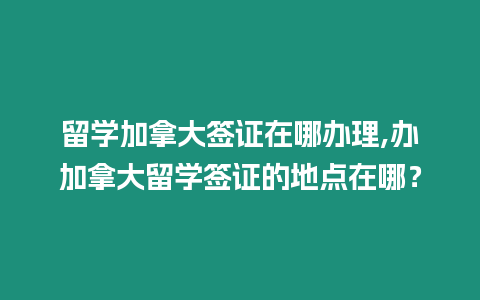 留學加拿大簽證在哪辦理,辦加拿大留學簽證的地點在哪？