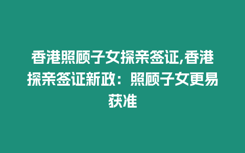 香港照顧子女探親簽證,香港探親簽證新政：照顧子女更易獲準