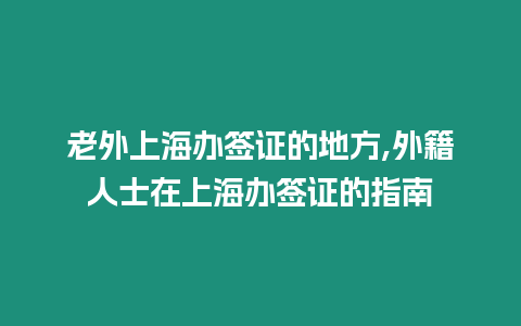 老外上海辦簽證的地方,外籍人士在上海辦簽證的指南