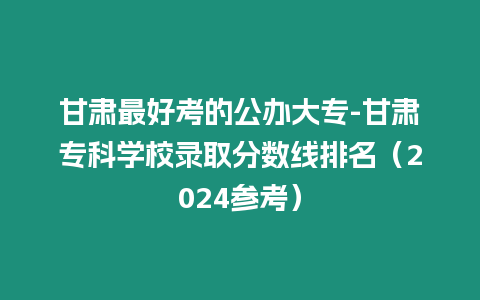 甘肅最好考的公辦大專-甘肅專科學校錄取分數線排名（2024參考）