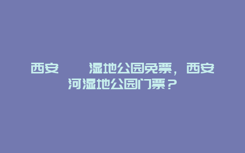 西安浐灞濕地公園免票，西安灞河濕地公園門票？