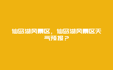 仙島湖風景區，仙島湖風景區天氣預報？