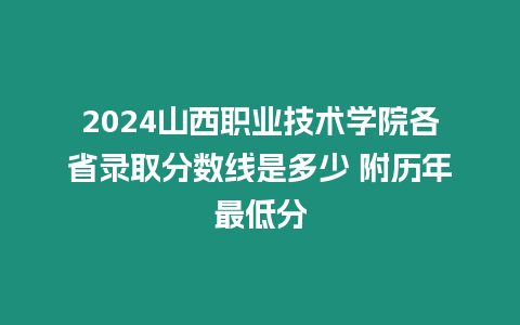 2024山西職業技術學院各省錄取分數線是多少 附歷年最低分