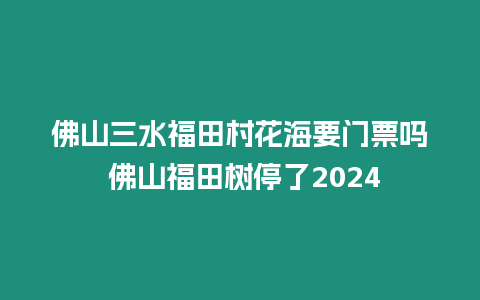 佛山三水福田村花海要門票嗎 佛山福田樹停了2024