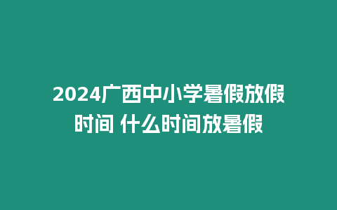 2024廣西中小學(xué)暑假放假時(shí)間 什么時(shí)間放暑假