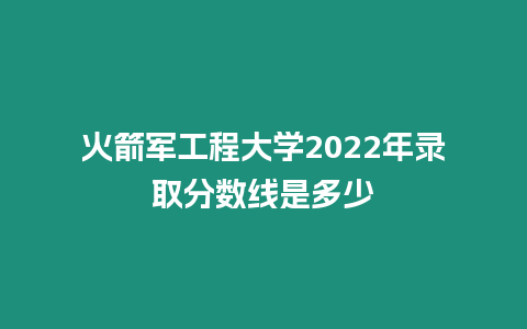 火箭軍工程大學2022年錄取分數線是多少