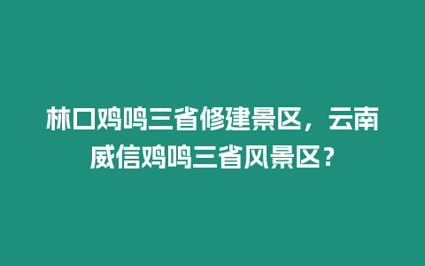 林口雞鳴三省修建景區(qū)，云南威信雞鳴三省風(fēng)景區(qū)？