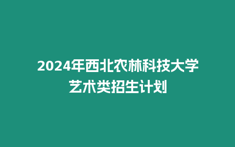 2024年西北農林科技大學藝術類招生計劃